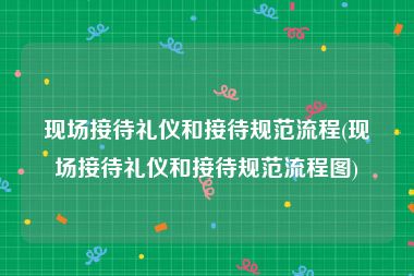 现场接待礼仪和接待规范流程(现场接待礼仪和接待规范流程图)