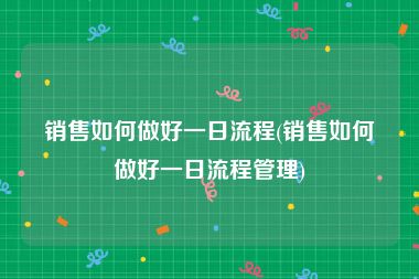 销售如何做好一日流程(销售如何做好一日流程管理)