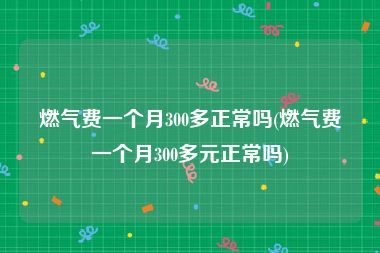 燃气费一个月300多正常吗(燃气费一个月300多元正常吗)