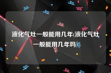 液化气灶一般能用几年(液化气灶一般能用几年吗)
