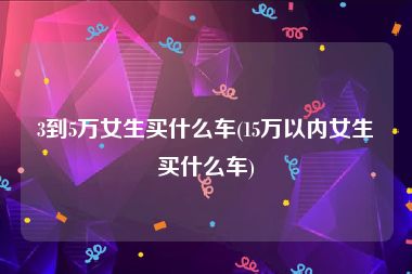 3到5万女生买什么车(15万以内女生买什么车)