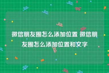 微信朋友圈怎么添加位置 微信朋友圈怎么添加位置和文字