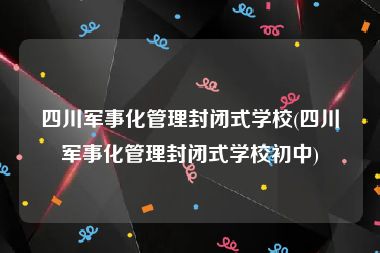 四川军事化管理封闭式学校(四川军事化管理封闭式学校初中)