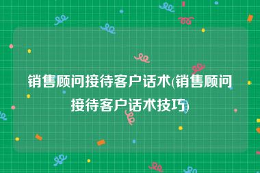 销售顾问接待客户话术(销售顾问接待客户话术技巧)