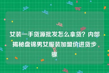 女装一手货源批发怎么拿货？内部揭秘盘锦男女服装加盟价进货步骤