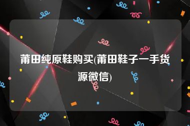 莆田纯原鞋购买(莆田鞋子一手货源微信)