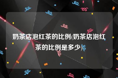 奶茶店泡红茶的比例(奶茶店泡红茶的比例是多少)