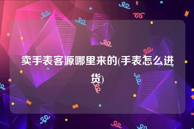 卖手表客源哪里来的(手表怎么进货)