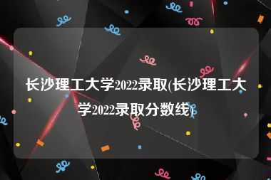 长沙理工大学2022录取(长沙理工大学2022录取分数线)