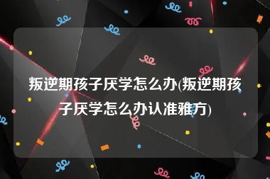 叛逆期孩子厌学怎么办(叛逆期孩子厌学怎么办认准雅方)