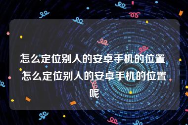 怎么定位别人的安卓手机的位置 怎么定位别人的安卓手机的位置呢