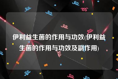 伊利益生菌的作用与功效(伊利益生菌的作用与功效及副作用)