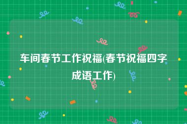 车间春节工作祝福(春节祝福四字成语工作)