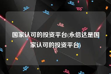 国家认可的投资平台(永倍达是国家认可的投资平台)