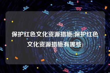 保护红色文化资源措施(保护红色文化资源措施有哪些)
