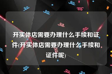 开实体店需要办理什么手续和证件(开实体店需要办理什么手续和证件呢)