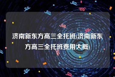 济南新东方高三全托班(济南新东方高三全托班费用大概)