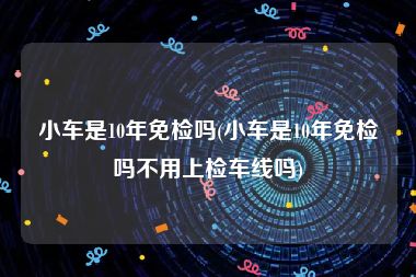 小车是10年免检吗(小车是10年免检吗不用上检车线吗)