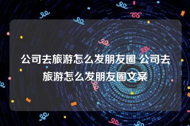 公司去旅游怎么发朋友圈 公司去旅游怎么发朋友圈文案