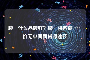 腰帯什么品牌好？腰帯供应商 *** 价无中间商货源途径