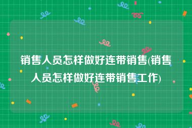销售人员怎样做好连带销售(销售人员怎样做好连带销售工作)