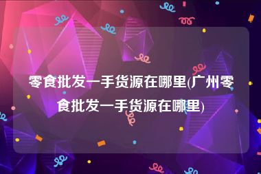 零食批发一手货源在哪里(广州零食批发一手货源在哪里)