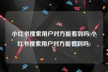 小红书搜索用户对方能看到吗(小红书搜索用户对方能看到吗)