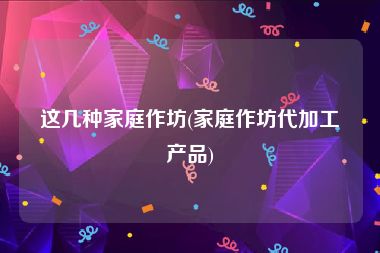 这几种家庭作坊(家庭作坊代加工产品)