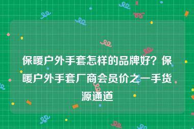 保暖户外手套怎样的品牌好？保暖户外手套厂商会员价之一手货源通道