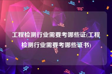 工程检测行业需要考哪些证(工程检测行业需要考哪些证书)