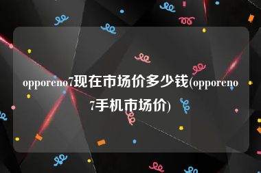 opporeno7现在市场价多少钱(opporeno7手机市场价)