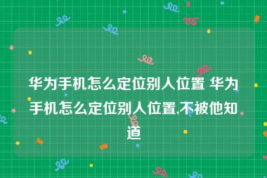 华为手机怎么定位别人位置 华为手机怎么定位别人位置,不被他知道