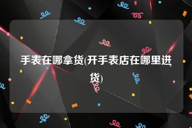 手表在哪拿货(开手表店在哪里进货)