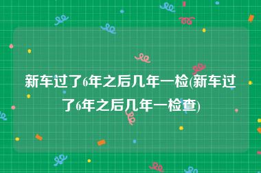 新车过了6年之后几年一检(新车过了6年之后几年一检查)