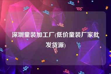 深圳童装加工厂(低价童装厂家批发货源)