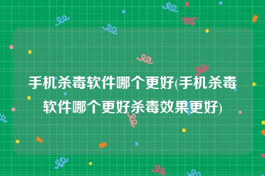 手机杀毒软件哪个更好(手机杀毒软件哪个更好杀毒效果更好)