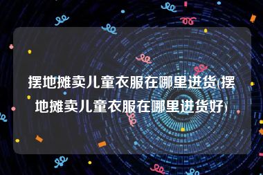 摆地摊卖儿童衣服在哪里进货(摆地摊卖儿童衣服在哪里进货好)