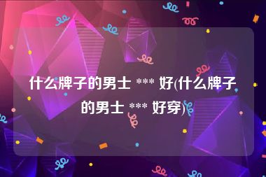 什么牌子的男士 *** 好(什么牌子的男士 *** 好穿)