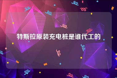 特斯拉原装充电桩是谁代工的