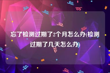忘了检测过期了2个月怎么办(检测过期了几天怎么办)