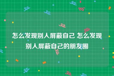 怎么发现别人屏蔽自己 怎么发现别人屏蔽自己的朋友圈