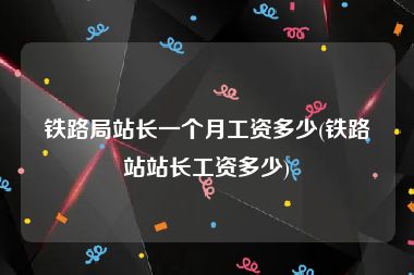 铁路局站长一个月工资多少(铁路站站长工资多少)