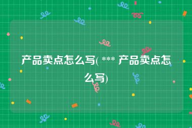 产品卖点怎么写( *** 产品卖点怎么写)