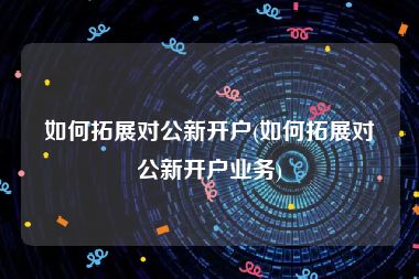 如何拓展对公新开户(如何拓展对公新开户业务)