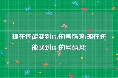 现在还能买到139的号码吗(现在还能买到139的号码吗)