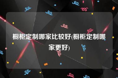 橱柜定制哪家比较好(橱柜定制哪家更好)
