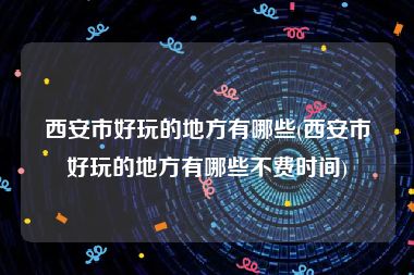 西安市好玩的地方有哪些(西安市好玩的地方有哪些不费时间)