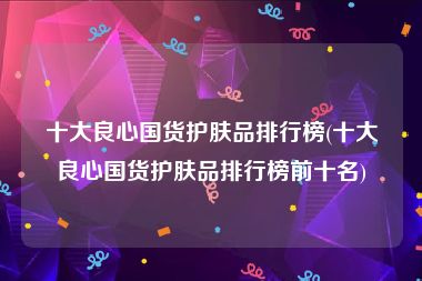 十大良心国货护肤品排行榜(十大良心国货护肤品排行榜前十名)
