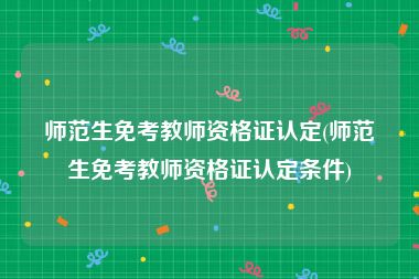 师范生免考教师资格证认定(师范生免考教师资格证认定条件)