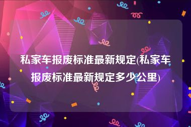 私家车报废标准最新规定(私家车报废标准最新规定多少公里)